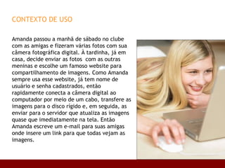 CONTEXTO DE USO Amanda passou a manhã de sábado no clube com as amigas e fizeram várias fotos com sua câmera fotográfica digital. À tardinha, já em casa, decide enviar as fotos  com as outras meninas e escolhe um famoso website para  compartilhamento de imagens. Como Amanda  sempre usa esse website, já tem nome de  usuário e senha cadastrados, então rapidamente conecta a câmera digital ao computador por meio de um cabo, transfere as imagens para o disco rígido e, em seguida, as enviar para o servidor que atualiza as imagens quase que imediatamente na tela. Então Amanda escreve um e-mail para suas amigas onde insere um link para que todas vejam as imagens. 