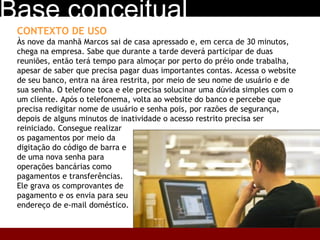 CONTEXTO DE USO Às nove da manhã Marcos sai de casa apressado e, em cerca de 30 minutos, chega na empresa. Sabe que durante a tarde deverá participar de duas reuniões, então terá tempo para almoçar por perto do préio onde trabalha, apesar de saber que precisa pagar duas importantes contas. Acessa o website de seu banco, entra na área restrita, por meio de seu nome de usuário e de sua senha. O telefone toca e ele precisa solucinar uma dúvida simples com o um cliente. Após o telefonema, volta ao website do banco e percebe que precisa redigitar nome de usuário e senha pois, por razões de segurança, depois de alguns minutos de inatividade o acesso restrito precisa ser reiniciado. Consegue realizar  os pagamentos por meio da  digitação do código de barra e  de uma nova senha para  operações bancárias como  pagamentos e transferências.  Ele grava os comprovantes de  pagamento e os envia para seu  endereço de e-mail doméstico.  Base conceitual 