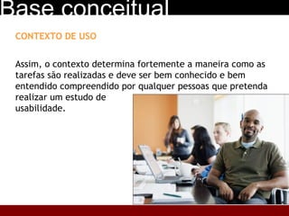 CONTEXTO DE USO Assim, o contexto determina fortemente a maneira como as tarefas são realizadas e deve ser bem conhecido e bem entendido compreendido por qualquer pessoas que pretenda realizar um estudo de  usabilidade. Base conceitual 