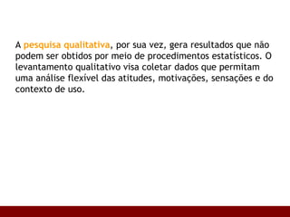 A  pesquisa qualitativa , por sua vez, gera resultados que não podem ser obtidos por meio de procedimentos estatísticos. O levantamento qualitativo visa coletar dados que permitam uma análise flexível das atitudes, motivações, sensações e do contexto de uso.  