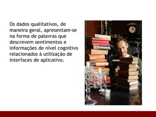 Os dados qualitativos, de maneira geral, apresentam-se na forma de palavras que descrevem sentimentos e informações de nível cognitivo relacionados à utilização de interfaces de aplicativo. 