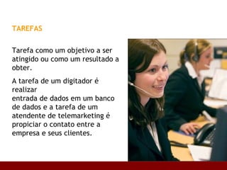 TAREFAS   Tarefa como um objetivo a ser atingido ou como um resultado a obter.  A tarefa de um digitador é realizar  entrada de dados em um banco de dados e a tarefa de um atendente de telemarketing é propiciar o contato entre a empresa e seus clientes.  Base conceitual 