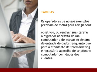 TAREFAS   Os operadores de nossos exemplos precisam de meios para atingir seus  objetivos, ou realizar suas tarefas: o digitador necessita de um computador e de acesso ao sistema de entrada de dados, enquanto que para o atendente de telemarketing é necessário aparelho de telefone e computador com dados dos clientes. Base conceitual 