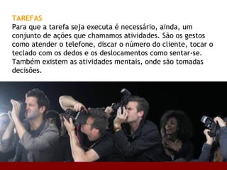 TAREFAS   Para que a tarefa seja executa é necessário, ainda, um conjunto de ações que chamamos atividades. São os gestos como atender o telefone, discar o número do cliente, tocar o teclado com os dedos e os deslocamentos como sentar-se. Também existem as atividades mentais, onde são tomadas decisões.  