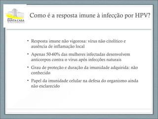 Como é a resposta imune à infecção por HPV?
• Resposta imune não vigorosa: vírus não citolítico e
ausência de inflamação local
• Apenas 50-60% das mulheres infectadas desenvolvem
anticorpos contra o vírus após infecções naturais
• Grau de proteção e duração da imunidade adquirida: não
conhecido
• Papel da imunidade celular na defesa do organismo ainda
não esclarecido
 