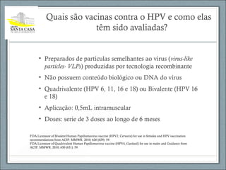 Quais são vacinas contra o HPV e como elas
têm sido avaliadas?
• Preparados de partículas semelhantes ao vírus (virus-like
particles- VLPs) produzidas por tecnologia recombinante
• Não possuem conteúdo biológico ou DNA do vírus
• Quadrivalente (HPV 6, 11, 16 e 18) ou Bivalente (HPV 16
e 18)
• Aplicação: 0,5mL intramuscular
• Doses: serie de 3 doses ao longo de 6 meses
FDA Licensure of Bivalent Human Papillomavirus vaccine (HPV2, Cervarix) for use in females and HPV vaccination
recommendations from ACIP. MMWR. 2010; 626 (629): 59.
FDA Licensure of Quadrivalent Human Papillomavirus vaccine (HPV4, Gardasil) for use in males and Guidance from
ACIP. MMWR. 2010; 630 (631): 59.
 