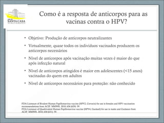 Como é a resposta de anticorpos para as
vacinas contra o HPV?
• Objetivo: Produção de anticorpos neutralizantes
• Virtualmente, quase todos os indivíduos vacinados produzem os
anticorpos necessários
• Nível de anticorpos após vacinação muitas vezes é maior do que
após infecção natural
• Nível de anticorpos atingidos é maior em adolescentes (<15 anos)
vacinadas do quem em adultos
• Nível de anticorpos necessários para proteção: não conhecido
FDA Licensure of Bivalent Human Papillomavirus vaccine (HPV2, Cervarix) for use in females and HPV vaccination
recommendations from ACIP. MMWR. 2010; 626 (629): 59.
FDA Licensure of Quadrivalent Human Papillomavirus vaccine (HPV4, Gardasil) for use in males and Guidance from
ACIP. MMWR. 2010; 630 (631): 59.
 