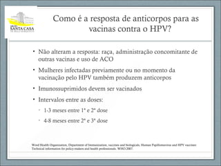 Como é a resposta de anticorpos para as
vacinas contra o HPV?
• Não alteram a resposta: raça, administração concomitante de
outras vacinas e uso de ACO
• Mulheres infectadas previamente ou no momento da
vacinação pelo HPV também produzem anticorpos
• Imunossuprimidos devem ser vacinados
• Intervalos entre as doses:
• 1-3 meses entre 1ª e 2ª dose
• 4-8 meses entre 2ª e 3ª dose
Word Health Organization, Department of Immunization, vaccines and biologicals, Human Papillomavirus and HPV vaccines:
Technical information for policy-makers and health professionals. WHO:2007.
 