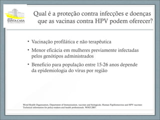 Qual é a proteção contra infecções e doenças
que as vacinas contra HPV podem oferecer?
• Vacinação profilática e não terapêutica
• Menor eficácia em mulheres previamente infectadas
pelos genótipos administrados
• Beneficio para população entre 15-26 anos depende
da epidemiologia do vírus por região
Word Health Organization, Department of Immunization, vaccines and biologicals, Human Papillomavirus and HPV vaccines:
Technical information for policy-makers and health professionals. WHO:2007.
 