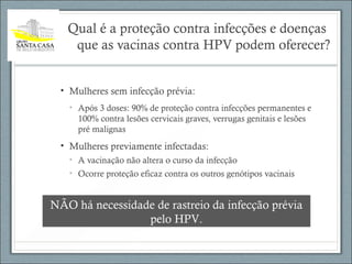 Qual é a proteção contra infecções e doenças
que as vacinas contra HPV podem oferecer?
• Mulheres sem infecção prévia:
• Após 3 doses: 90% de proteção contra infecções permanentes e
100% contra lesões cervicais graves, verrugas genitais e lesões
pré malignas
• Mulheres previamente infectadas:
• A vacinação não altera o curso da infecção
• Ocorre proteção eficaz contra os outros genótipos vacinais
NÃO há necessidade de rastreio da infecção prévia
pelo HPV.
 
