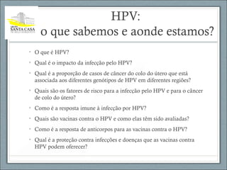 HPV:
o que sabemos e aonde estamos?
• O que é HPV?
• Qual é o impacto da infecção pelo HPV?
• Qual é a proporção de casos de câncer do colo do útero que está
associada aos diferentes genótipos de HPV em diferentes regiões?
• Quais são os fatores de risco para a infecção pelo HPV e para o câncer
de colo do útero?
• Como é a resposta imune à infecção por HPV?
• Quais são vacinas contra o HPV e como elas têm sido avaliadas?
• Como é a resposta de anticorpos para as vacinas contra o HPV?
• Qual é a proteção contra infecções e doenças que as vacinas contra
HPV podem oferecer?
 