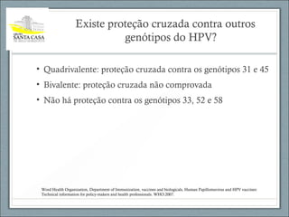 Existe proteção cruzada contra outros
genótipos do HPV?
• Quadrivalente: proteção cruzada contra os genótipos 31 e 45
• Bivalente: proteção cruzada não comprovada
• Não há proteção contra os genótipos 33, 52 e 58
Word Health Organization, Department of Immunization, vaccines and biologicals, Human Papillomavirus and HPV vaccines:
Technical information for policy-makers and health professionals. WHO:2007.
 