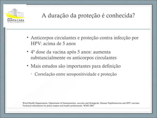 A duração da proteção é conhecida?
• Anticorpos circulantes e proteção contra infecção por
HPV: acima de 5 anos
• 4ª dose da vacina após 5 anos: aumenta
substancialmente os anticorpos circulantes
• Mais estudos são importantes para definição
• Correlação entre seropositividade e proteção
Word Health Organization, Department of Immunization, vaccines and biologicals, Human Papillomavirus and HPV vaccines:
Technical information for policy-makers and health professionals. WHO:2007.
 