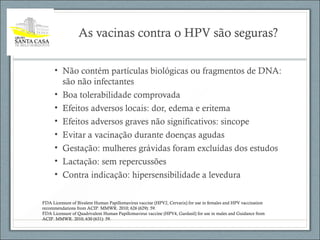 As vacinas contra o HPV são seguras?
• Não contém partículas biológicas ou fragmentos de DNA:
são não infectantes
• Boa tolerabilidade comprovada
• Efeitos adversos locais: dor, edema e eritema
• Efeitos adversos graves não significativos: sincope
• Evitar a vacinação durante doenças agudas
• Gestação: mulheres grávidas foram excluídas dos estudos
• Lactação: sem repercussões
• Contra indicação: hipersensibilidade a levedura
FDA Licensure of Bivalent Human Papillomavirus vaccine (HPV2, Cervarix) for use in females and HPV vaccination
recommendations from ACIP. MMWR. 2010; 626 (629): 59.
FDA Licensure of Quadrivalent Human Papillomavirus vaccine (HPV4, Gardasil) for use in males and Guidance from
ACIP. MMWR. 2010; 630 (631): 59.
 