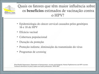Quais os fatores que têm maior influência sobre
os benefícios estimados de vacinação contra
o HPV?
• Epidemiologia de câncer cervical causados pelos genótipos
16 e 18 de HPV
• Eficácia vacinal
• Cobertura populacional
• Duração da proteção
• Proteção indireta: diminuição da transmissão do vírus
• Programas de screnning
Word Health Organization, Department of Immunization, vaccines and biologicals, Human Papillomavirus and HPV vaccines:
Technical information for policy-makers and health professionals. WHO:2007.
 