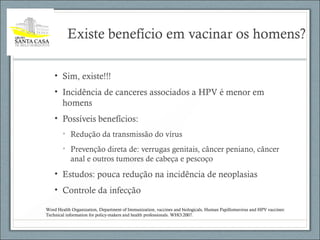 Existe benefício em vacinar os homens?
• Sim, existe!!!
• Incidência de canceres associados a HPV é menor em
homens
• Possíveis benefícios:
• Redução da transmissão do vírus
• Prevenção direta de: verrugas genitais, câncer peniano, câncer
anal e outros tumores de cabeça e pescoço
• Estudos: pouca redução na incidência de neoplasias
• Controle da infecção
Word Health Organization, Department of Immunization, vaccines and biologicals, Human Papillomavirus and HPV vaccines:
Technical information for policy-makers and health professionals. WHO:2007.
 