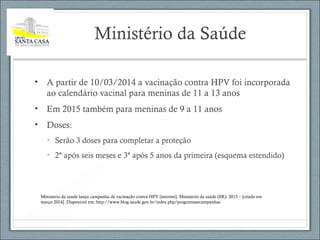Ministério da Saúde
• A partir de 10/03/2014 a vacinação contra HPV foi incorporada
ao calendário vacinal para meninas de 11 a 13 anos
• Em 2015 também para meninas de 9 a 11 anos
• Doses:
• Serão 3 doses para completar a proteção
• 2ª após seis meses e 3ª após 5 anos da primeira (esquema estendido)
Ministerio da saude lança campanha de vacinação contra HPV [internet]. Ministerio da saúde (BR): 2013 – [citado em
março 2014]. Disponivel em: http://www.blog.saude.gov.br/index.php/programasecampanhas
 