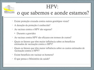 HPV:
o que sabemos e aonde estamos?
• Existe proteção cruzada contra outros genótipos virais?
• A duração da proteção é conhecida?
• As vacinas contra o HPV são seguras?
• Durante a gravidez
• As vacinas contra HPV são eficazes em termos de custos?
• Quais os fatores que têm maior influência sobre os benefícios
estimados de vacinação contra o HPV?
• Quais os fatores que têm maior influência sobre os custos estimados de
vacinação contra o HPV?
• Existe benefício em vacinar os homens?
• O que pensa o Ministério da saúde?
 