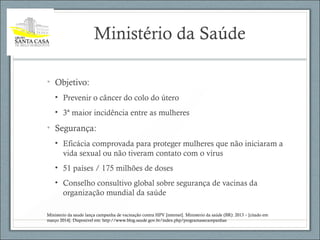 Ministério da Saúde
• Objetivo:
• Prevenir o câncer do colo do útero
• 3ª maior incidência entre as mulheres
• Segurança:
• Eficácia comprovada para proteger mulheres que não iniciaram a
vida sexual ou não tiveram contato com o vírus
• 51 países / 175 milhões de doses
• Conselho consultivo global sobre segurança de vacinas da
organização mundial da saúde
Ministerio da saude lança campanha de vacinação contra HPV [internet]. Ministerio da saúde (BR): 2013 – [citado em
março 2014]. Disponivel em: http://www.blog.saude.gov.br/index.php/programasecampanhas
 