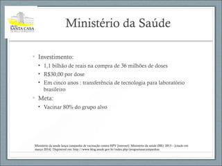 Ministério da Saúde
• Investimento:
• 1,1 bilhão de reais na compra de 36 milhões de doses
• R$30,00 por dose
• Em cinco anos : transferência de tecnologia para laboratório
brasileiro
• Meta:
• Vacinar 80% do grupo alvo
Ministerio da saude lança campanha de vacinação contra HPV [internet]. Ministerio da saúde (BR): 2013 – [citado em
março 2014]. Disponivel em: http://www.blog.saude.gov.br/index.php/programasecampanhas
 