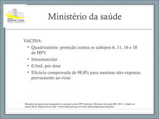 Ministério da saúde
VACINA:
• Quadrivalente: proteção contra os subtipos 6, 11, 16 e 18
de HPV
• Intramuscular
• 0,5mL por dose
• Eficácia comprovada de 98,8% para meninas não expostas
previamente ao vírus
Ministerio da saude lança campanha de vacinação contra HPV [internet]. Ministerio da saúde (BR): 2013 – [citado em
março 2014]. Disponivel em: http://www.blog.saude.gov.br/index.php/programasecampanhas
 