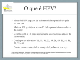 O que é HPV?
• Vírus de DNA capazes de infectar células epiteliais de pele
ou mucosa
• Mais de 100 genótipos, sendo 13 deles potenciais causadores
de câncer
• Genótipos 16 e 18: mais comumente associados ao câncer de
colo uterino
• Genótipos de alto risco: 16, 18, 31, 33, 35, 39, 45, 51, 52, 56,
58, 59 e 66
• Outros tumores associados: anogenital, cabeça e pescoço
Word Health Organization, Department of Immunization, vaccines and biologicals, Human Papillomavirus and HPV vaccines:
Technical information for policy-makers and health professionals. WHO:2007.
 