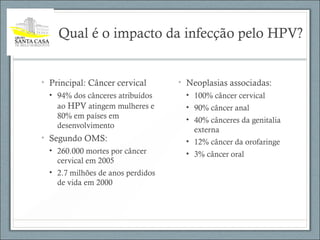 Qual é o impacto da infecção pelo HPV?
• Principal: Câncer cervical
• 94% dos cânceres atribuídos
ao HPV atingem mulheres e
80% em países em
desenvolvimento
• Segundo OMS:
• 260.000 mortes por câncer
cervical em 2005
• 2.7 milhões de anos perdidos
de vida em 2000
• Neoplasias associadas:
• 100% câncer cervical
• 90% câncer anal
• 40% cânceres da genitalia
externa
• 12% câncer da orofaringe
• 3% câncer oral
 