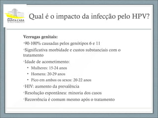 Qual é o impacto da infecção pelo HPV?
Verrugas genitais:
•90-100% causadas pelos genótipos 6 e 11
•Significativa morbidade e custos substanciais com o
tratamento
•Idade de acometimento:
• Mulheres: 15-24 anos
• Homens: 20-29 anos
• Pico em ambos os sexos: 20-22 anos
•HIV: aumento da prevalência
•Resolução espontânea: minoria dos casos
•Recorrência é comum mesmo após o tratamento
 
