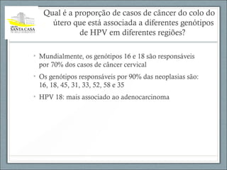 Qual é a proporção de casos de câncer do colo do
útero que está associada a diferentes genótipos
de HPV em diferentes regiões?
• Mundialmente, os genótipos 16 e 18 são responsáveis
por 70% dos casos de câncer cervical
• Os genótipos responsáveis por 90% das neoplasias são:
16, 18, 45, 31, 33, 52, 58 e 35
• HPV 18: mais associado ao adenocarcinoma
 