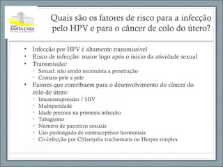 Quais são os fatores de risco para a infecção
pelo HPV e para o câncer de colo do útero?
• Infecção por HPV é altamente transmissível
• Risco de infecção: maior logo após o inicio da atividade sexual
• Transmissão:
• Sexual: não sendo necessária a penetração
• Contato pele a pele
• Fatores que contribuem para o desenvolvimento do câncer do
colo de útero:
• Imunossupressão / HIV
• Multiparidade
• Idade precoce na primeira infecção
• Tabagismo
• Número de parceiros sexuais
• Uso prolongado de contraceptivos hormonais
• Co-infecção por Chlamydia trachomatis ou Herpes simplex
 