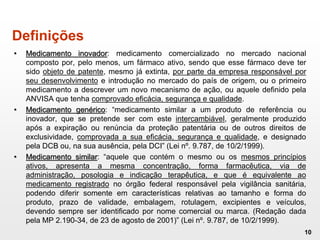 Definições
• Medicamento inovador: medicamento comercializado no mercado nacional
composto por, pelo menos, um fármaco ativo, sendo que esse fármaco deve ter
sido objeto de patente, mesmo já extinta, por parte da empresa responsável por
seu desenvolvimento e introdução no mercado do país de origem, ou o primeiro
medicamento a descrever um novo mecanismo de ação, ou aquele definido pela
ANVISA que tenha comprovado eficácia, segurança e qualidade.
• Medicamento genérico: “medicamento similar a um produto de referência ou
inovador, que se pretende ser com este intercambiável, geralmente produzido
após a expiração ou renúncia da proteção patentária ou de outros direitos de
exclusividade, comprovada a sua eficácia, segurança e qualidade, e designado
pela DCB ou, na sua ausência, pela DCI” (Lei nº. 9.787, de 10/2/1999).
• Medicamento similar: “aquele que contém o mesmo ou os mesmos princípios
ativos, apresenta a mesma concentração, forma farmacêutica, via de
administração, posologia e indicação terapêutica, e que é equivalente ao
medicamento registrado no órgão federal responsável pela vigilância sanitária,
podendo diferir somente em características relativas ao tamanho e forma do
produto, prazo de validade, embalagem, rotulagem, excipientes e veículos,
devendo sempre ser identificado por nome comercial ou marca. (Redação dada
pela MP 2.190-34, de 23 de agosto de 2001)” (Lei nº. 9.787, de 10/2/1999).
10
 