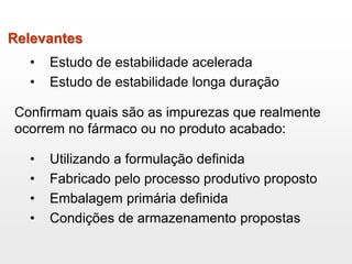 Relevantes
• Estudo de estabilidade acelerada
• Estudo de estabilidade longa duração
Confirmam quais são as impurezas que realmente
ocorrem no fármaco ou no produto acabado:
• Utilizando a formulação definida
• Fabricado pelo processo produtivo proposto
• Embalagem primária definida
• Condições de armazenamento propostas
 