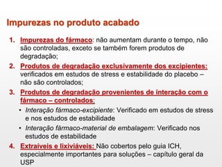 Impurezas no produto acabado
1. Impurezas do fármaco: não aumentam durante o tempo, não
são controladas, exceto se também forem produtos de
degradação;
2. Produtos de degradação exclusivamente dos excipientes:
verificados em estudos de stress e estabilidade do placebo –
não são controlados;
3. Produtos de degradação provenientes de interação com o
fármaco – controlados:
• Interação fármaco-excipiente: Verificado em estudos de stress
e nos estudos de estabilidade
• Interação fármaco-material de embalagem: Verificado nos
estudos de estabilidade
4. Extraíveis e lixiviáveis: Não cobertos pelo guia ICH,
especialmente importantes para soluções – capítulo geral da
USP
 