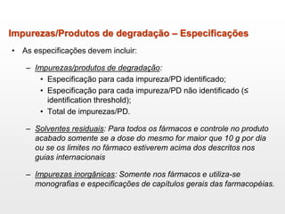 Impurezas/Produtos de degradação – Especificações
• As especificações devem incluir:
– Impurezas/produtos de degradação:
• Especificação para cada impureza/PD identificado;
• Especificação para cada impureza/PD não identificado (≤
identification threshold);
• Total de impurezas/PD.
– Solventes residuais: Para todos os fármacos e controle no produto
acabado somente se a dose do mesmo for maior que 10 g por dia
ou se os limites no fármaco estiverem acima dos descritos nos
guias internacionais
– Impurezas inorgânicas: Somente nos fármacos e utiliza-se
monografias e especificações de capítulos gerais das farmacopéias.
 
