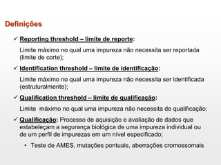  Reporting threshold – limite de reporte:
Limite máximo no qual uma impureza não necessita ser reportada
(limite de corte);
 Identification threshold – limite de identificação:
Limite máximo no qual uma impureza não necessita ser identificada
(estruturalmente);
 Qualification threshold – limite de qualificação:
Limite máximo no qual uma impureza não necessita de qualificação;
 Qualificação: Processo de aquisição e avaliação de dados que
estabeleçam a segurança biológica de uma impureza individual ou
de um perfil de impurezas em um nível especificado;
• Teste de AMES, mutações pontuais, aberrações cromossomais
Definições
 
