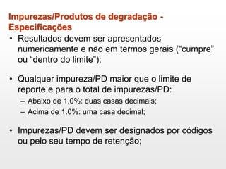 Impurezas/Produtos de degradação -
Especificações
• Resultados devem ser apresentados
numericamente e não em termos gerais (“cumpre”
ou “dentro do limite”);
• Qualquer impureza/PD maior que o limite de
reporte e para o total de impurezas/PD:
– Abaixo de 1.0%: duas casas decimais;
– Acima de 1.0%: uma casa decimal;
• Impurezas/PD devem ser designados por códigos
ou pelo seu tempo de retenção;
 