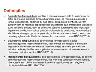 • Equivalentes farmacêuticos: contém o mesmo fármaco, isto é, mesmo sal ou
éster da mesma molécula terapeuticamente ativa, na mesma quantidade e
forma farmacêutica, podendo ou não conter excipientes idênticos. Devem
cumprir com as mesmas especificações atualizadas da Farmacopéia Brasileira
e, na ausência destas, com as de outros códigos autorizados pela legislação
vigente ou, ainda, com outros padrões aplicáveis de qualidade, relacionados à
identidade, dosagem, pureza, potência, uniformidade de conteúdo, tempo de
desintegração e velocidade de dissolução, quando for o caso (RDC 31/2010);
• Equivalência terapêutica: são equivalentes farmacêuticos e, após
administração na mesma dose molar, seus efeitos em relação à eficácia e
segurança são essencialmente os mesmos, o que se avalia por meio de
estudos de bioequivalência apropriados, ensaios farmacodinâmicos, ensaios
clínicos ou estudos in vitro (RDC 31/2010);
• Medicamentos bioequivalentes: são equivalentes farmacêuticos que, ao serem
administrados na mesma dose molar, nas mesmas condições experimentais,
não apresentam diferenças estatisticamente significativas em relação à
biodisponibilidade (RE 1170/2006)
11
Definições
 