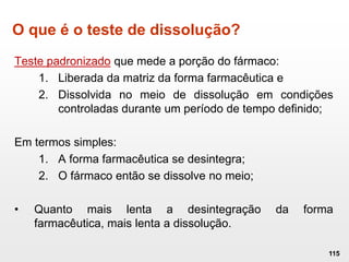 O que é o teste de dissolução?
Teste padronizado que mede a porção do fármaco:
1. Liberada da matriz da forma farmacêutica e
2. Dissolvida no meio de dissolução em condições
controladas durante um período de tempo definido;
Em termos simples:
1. A forma farmacêutica se desintegra;
2. O fármaco então se dissolve no meio;
• Quanto mais lenta a desintegração da forma
farmacêutica, mais lenta a dissolução.
115
 