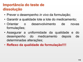 Importância do teste de
dissolução
• Prever o desempenho in vivo da formulação;
• Garantir a qualidade lote a lote do medicamento;
• Orientar o desenvolvimento de novas
formulações;
• Assegurar a uniformidade da qualidade e do
desempenho do medicamento depois de
determinadas alterações;
• Reflexo da qualidade da formulação!!!!
116
 