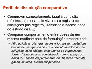Perfil de dissolução comparativo
• Comprovar comportamento igual à condição
referência (estudada in vivo) para registro ou
alterações pós registro, isentando a necessidade
do estudo de BE;
• Comparar comportamento entre doses de um
mesmo medicamento de formulação proporcional;
– Não aplicável: pós, granulados e formas farmacêuticas
efervescentes que ao serem reconstituídos tornam-se
soluções, semi-sólidos, excetuando-se supositórios,
formas farmacêuticas administradas como sprays ou
aerossóis nasais ou pulmonares de liberação imediata,
gases, líquidos, exceto suspensões.
117
 