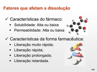 Fatores que afetam a dissolução
119
 Características do fármaco:
 Solubilidade: Alta ou baixa
 Permeabilidade: Alta ou baixa
 Características da forma farmacêutica:
 Liberação muito rápida;
 Liberação rápida;
 Liberação prolongada;
 Liberação retardada.
 