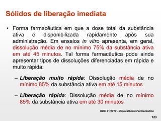 Sólidos de liberação imediata
• Forma farmacêutica em que a dose total da substância
ativa é disponibilizada rapidamente após sua
administração. Em ensaios in vitro apresenta, em geral,
dissolução média de no mínimo 75% da substância ativa
em até 45 minutos. Tal forma farmacêutica pode ainda
apresentar tipos de dissoluções diferenciadas em rápida e
muito rápida:
– Liberação muito rápida: Dissolução média de no
mínimo 85% da substância ativa em até 15 minutos
– Liberação rápida: Dissolução média de no mínimo
85% da substância ativa em até 30 minutos
RDC 31/2010 – Equivalência Farmacêutica
123
 