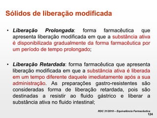 Sólidos de liberação modificada
• Liberação Prolongada: forma farmacêutica que
apresenta liberação modificada em que a substância ativa
é disponibilizada gradualmente da forma farmacêutica por
um período de tempo prolongado;
• Liberação Retardada: forma farmacêutica que apresenta
liberação modificada em que a substância ativa é liberada
em um tempo diferente daquele imediatamente após a sua
administração. As preparações gastro-resistentes são
consideradas forma de liberação retardada, pois são
destinadas a resistir ao fluido gástrico e liberar a
substância ativa no fluido intestinal;
RDC 31/2010 – Equivalência Farmacêutica
124
 