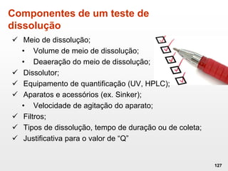 Componentes de um teste de
dissolução
 Meio de dissolução;
• Volume de meio de dissolução;
• Deaeração do meio de dissolução;
 Dissolutor;
 Equipamento de quantificação (UV, HPLC);
 Aparatos e acessórios (ex. Sinker);
• Velocidade de agitação do aparato;
 Filtros;
 Tipos de dissolução, tempo de duração ou de coleta;
 Justificativa para o valor de “Q”
127
 