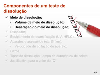 Componentes de um teste de
dissolução
 Meio de dissolução;
• Volume de meio de dissolução;
• Deaeração do meio de dissolução;
 Dissolutor;
 Equipamento de quantificação (UV, HPLC);
 Aparatos e acessórios (ex. Sinker);
• Velocidade de agitação do aparato;
 Filtros;
 Tipos de dissolução, tempo de duração ou de coleta;
 Justificativa para o valor de “Q”
128
 
