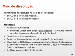 Meio de dissolução
Testar meios de dissolução na faixa de pH fisiológico:
• pH 1,2 a 6,8 (liberação imediata).
• pH 1,2 a 7,5 (liberação modificada)
Meio ideal:
 Não utilizar surfactantes
• Permitido utilizar para atingir “sink condition (3 x volume mínimo
de solvente para completa solubilização da dose)
 Não utilizar solventes orgânicos;
 Água: problemas de tamponamento e variação de qualidade;
 Meios típicos: HCl diluído, tampões na faixa fisiológica, fluido gástrico
ou intestinal simulado (com ou sem enzimas), água e surfactantes
(ionicos, cationicos e neutros);
 Justificar a necessidade de deaeração;
129
 