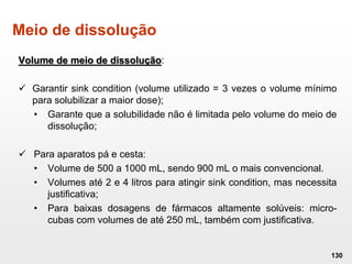 Meio de dissolução
Volume de meio de dissolução:
 Garantir sink condition (volume utilizado = 3 vezes o volume mínimo
para solubilizar a maior dose);
• Garante que a solubilidade não é limitada pelo volume do meio de
dissolução;
 Para aparatos pá e cesta:
• Volume de 500 a 1000 mL, sendo 900 mL o mais convencional.
• Volumes até 2 e 4 litros para atingir sink condition, mas necessita
justificativa;
• Para baixas dosagens de fármacos altamente solúveis: micro-
cubas com volumes de até 250 mL, também com justificativa.
130
 