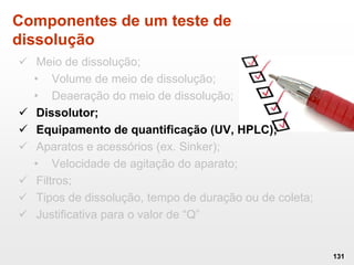 Componentes de um teste de
dissolução
 Meio de dissolução;
• Volume de meio de dissolução;
• Deaeração do meio de dissolução;
 Dissolutor;
 Equipamento de quantificação (UV, HPLC);
 Aparatos e acessórios (ex. Sinker);
• Velocidade de agitação do aparato;
 Filtros;
 Tipos de dissolução, tempo de duração ou de coleta;
 Justificativa para o valor de “Q”
131
 