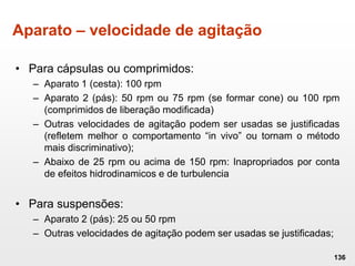 Aparato – velocidade de agitação
• Para cápsulas ou comprimidos:
– Aparato 1 (cesta): 100 rpm
– Aparato 2 (pás): 50 rpm ou 75 rpm (se formar cone) ou 100 rpm
(comprimidos de liberação modificada)
– Outras velocidades de agitação podem ser usadas se justificadas
(refletem melhor o comportamento “in vivo” ou tornam o método
mais discriminativo);
– Abaixo de 25 rpm ou acima de 150 rpm: Inapropriados por conta
de efeitos hidrodinamicos e de turbulencia
• Para suspensões:
– Aparato 2 (pás): 25 ou 50 rpm
– Outras velocidades de agitação podem ser usadas se justificadas;
136
 