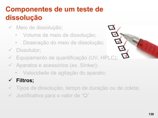 Componentes de um teste de
dissolução
 Meio de dissolução;
• Volume de meio de dissolução;
• Deaeração do meio de dissolução;
 Dissolutor;
 Equipamento de quantificação (UV, HPLC);
 Aparatos e acessórios (ex. Sinker);
• Velocidade de agitação do aparato;
 Filtros;
 Tipos de dissolução, tempo de duração ou de coleta;
 Justificativa para o valor de “Q”
138
 
